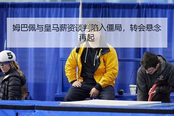 姆巴佩与皇马薪资谈判陷入僵局，转会悬念再起