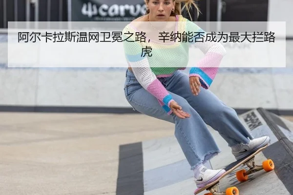 阿尔卡拉斯温网卫冕之路，辛纳能否成为最大拦路虎
