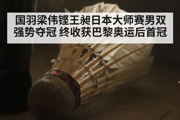 国羽梁伟铿王昶日本大师赛男双强势夺冠 终收获巴黎奥运后首冠